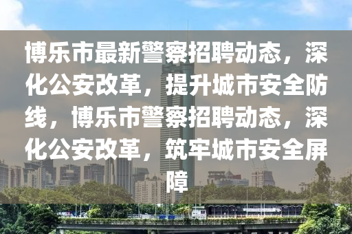博樂市最新警察招聘動態(tài)，深化公安改革，提升城市安全防線，博樂市警察招聘動態(tài)，深化公安改革，筑牢城市安全屏障